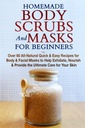 Homemade Body Scrubs and Masks for Beginners: All- Natural Quick & Easy Recipes for Body & Facial Masks to Help Exfoliate, Nfeated & provide the Ultimate Care for Your Skin